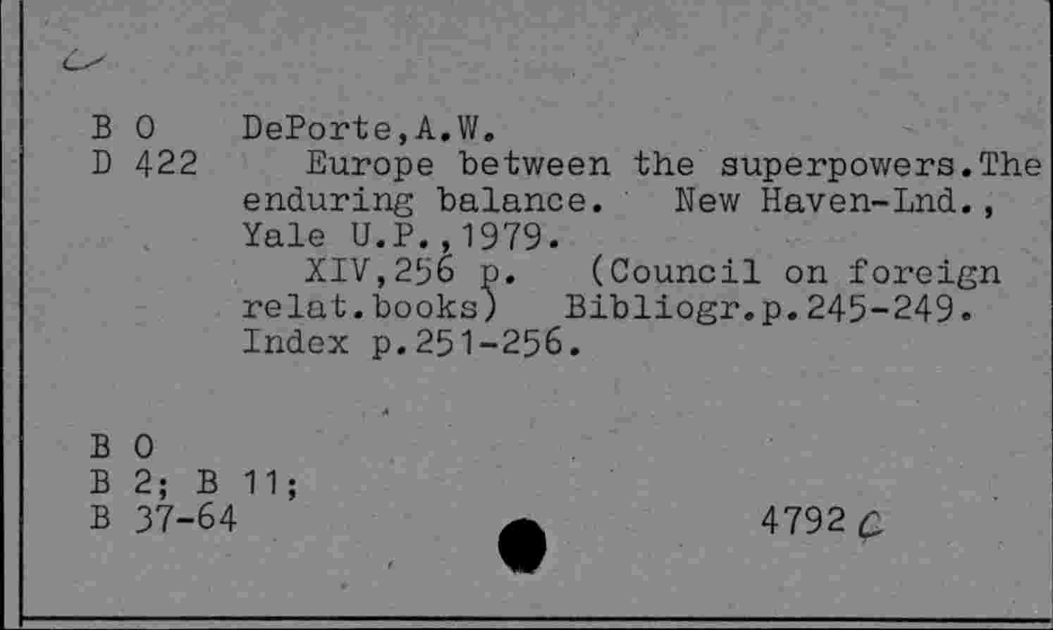 ﻿B 0 DePorte,A.W.
D 422 Europe between the superpowers.The enduring balance. New Haven-Lnd., Yale U.P.,1979.
XIV,296 p. (Council on foreign relat.books) Bibliogr.p.245-249. Index p.251-256.
B 0
B 2; B 11;
B 37-64
4792 c